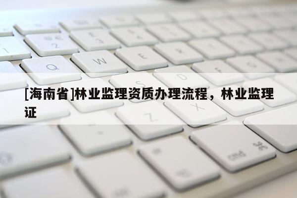 [海南省]林業(yè)監(jiān)理資質辦理流程，林業(yè)監(jiān)理證