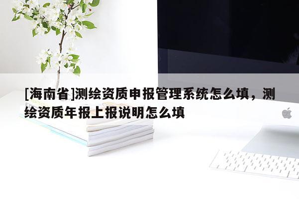 [海南省]測繪資質(zhì)申報管理系統(tǒng)怎么填，測繪資質(zhì)年報上報說明怎么填