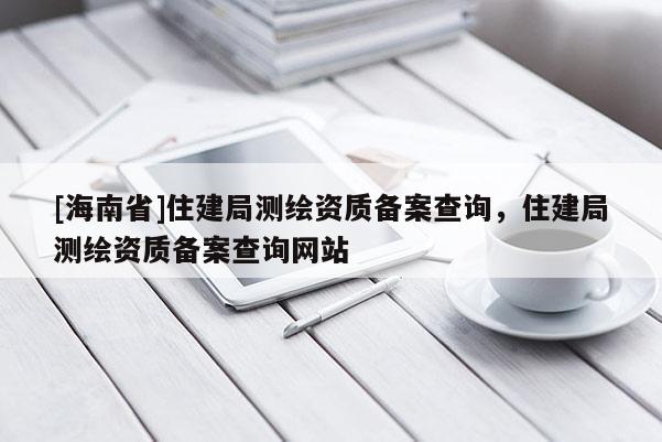 [海南省]住建局測(cè)繪資質(zhì)備案查詢，住建局測(cè)繪資質(zhì)備案查詢網(wǎng)站