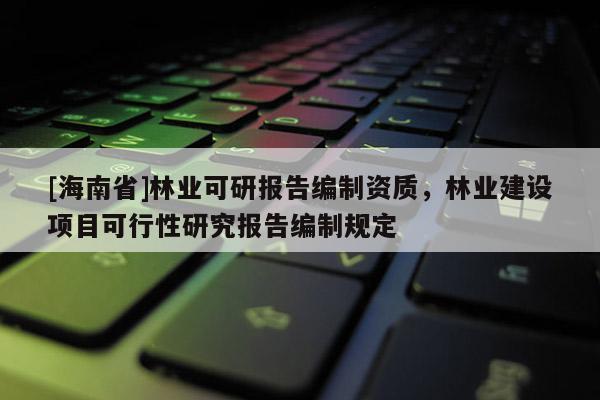 [海南省]林業(yè)可研報(bào)告編制資質(zhì)，林業(yè)建設(shè)項(xiàng)目可行性研究報(bào)告編制規(guī)定