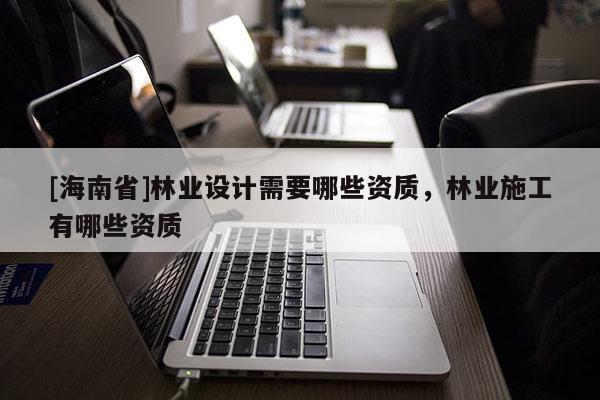 [海南省]林業(yè)設(shè)計(jì)需要哪些資質(zhì)，林業(yè)施工有哪些資質(zhì)