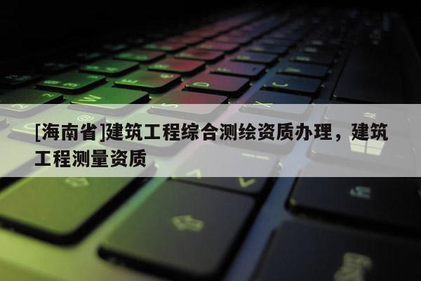 [海南省]建筑工程綜合測(cè)繪資質(zhì)辦理，建筑工程測(cè)量資質(zhì)