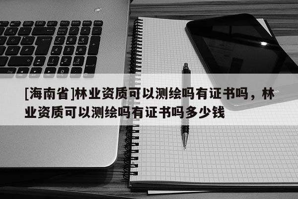 [海南省]林業(yè)資質(zhì)可以測繪嗎有證書嗎，林業(yè)資質(zhì)可以測繪嗎有證書嗎多少錢