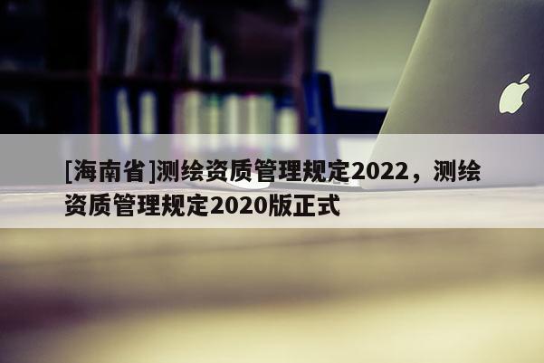 [海南省]測繪資質(zhì)管理規(guī)定2022，測繪資質(zhì)管理規(guī)定2020版正式