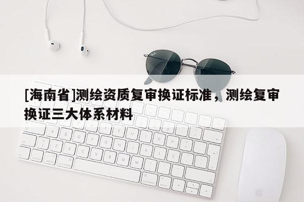 [海南省]測(cè)繪資質(zhì)復(fù)審換證標(biāo)準(zhǔn)，測(cè)繪復(fù)審換證三大體系材料