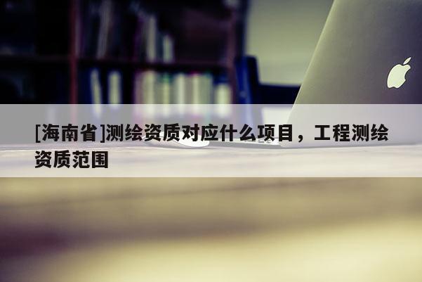 [海南省]測繪資質(zhì)對應(yīng)什么項(xiàng)目，工程測繪資質(zhì)范圍