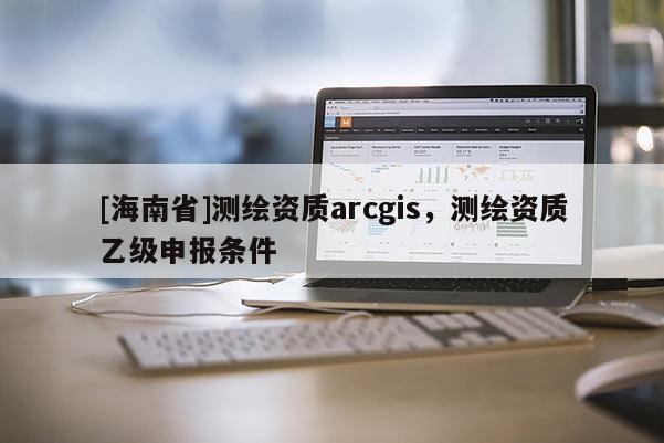 [海南省]測(cè)繪資質(zhì)arcgis，測(cè)繪資質(zhì)乙級(jí)申報(bào)條件
