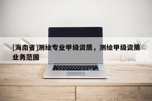 [海南省]測(cè)繪專業(yè)甲級(jí)資質(zhì)，測(cè)繪甲級(jí)資質(zhì)業(yè)務(wù)范圍