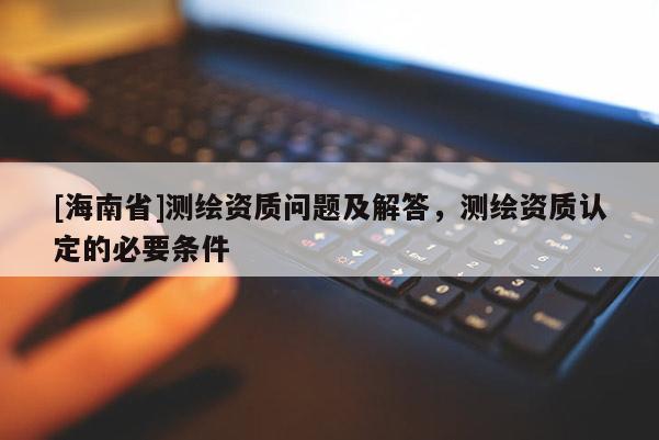 [海南省]測繪資質問題及解答，測繪資質認定的必要條件