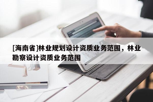 [海南省]林業(yè)規(guī)劃設(shè)計(jì)資質(zhì)業(yè)務(wù)范圍，林業(yè)勘察設(shè)計(jì)資質(zhì)業(yè)務(wù)范圍