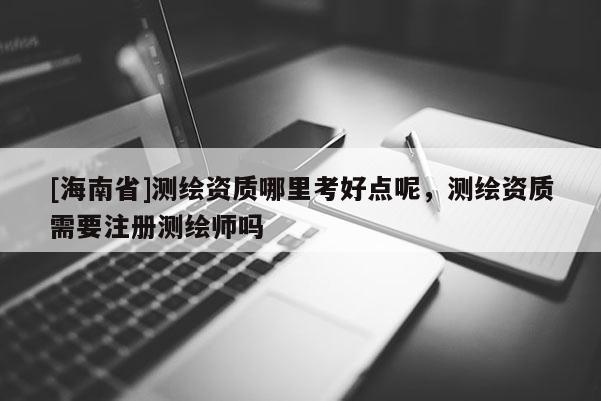 [海南省]測(cè)繪資質(zhì)哪里考好點(diǎn)呢，測(cè)繪資質(zhì)需要注冊(cè)測(cè)繪師嗎