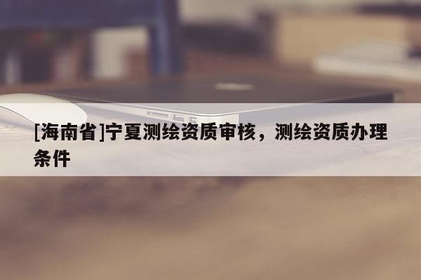 [海南省]寧夏測(cè)繪資質(zhì)審核，測(cè)繪資質(zhì)辦理?xiàng)l件