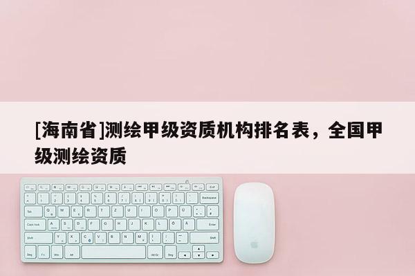 [海南省]測(cè)繪甲級(jí)資質(zhì)機(jī)構(gòu)排名表，全國(guó)甲級(jí)測(cè)繪資質(zhì)