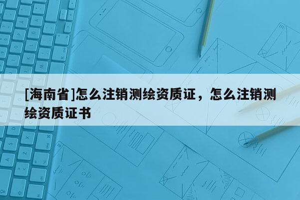 [海南省]怎么注銷測繪資質(zhì)證，怎么注銷測繪資質(zhì)證書