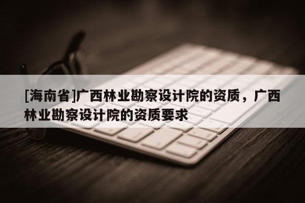[海南省]廣西林業(yè)勘察設計院的資質，廣西林業(yè)勘察設計院的資質要求
