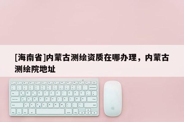 [海南省]內(nèi)蒙古測繪資質(zhì)在哪辦理，內(nèi)蒙古測繪院地址