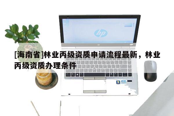 [海南省]林業(yè)丙級資質(zhì)申請流程最新，林業(yè)丙級資質(zhì)辦理條件
