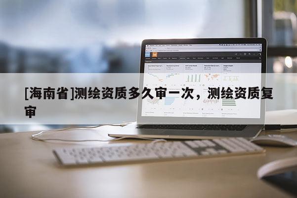 [海南省]測繪資質(zhì)多久審一次，測繪資質(zhì)復(fù)審