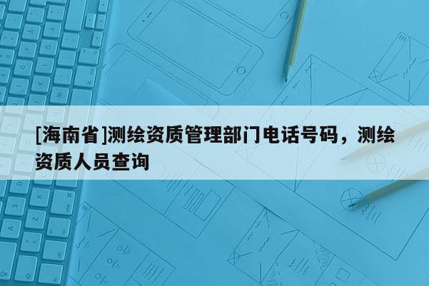 [海南省]測繪資質(zhì)管理部門電話號(hào)碼，測繪資質(zhì)人員查詢