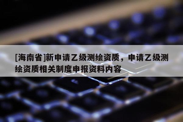 [海南省]新申請乙級測繪資質(zhì)，申請乙級測繪資質(zhì)相關(guān)制度申報(bào)資料內(nèi)容