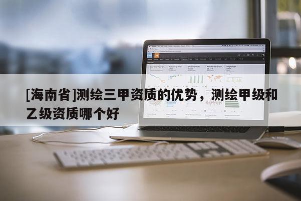 [海南省]測繪三甲資質(zhì)的優(yōu)勢，測繪甲級和乙級資質(zhì)哪個好