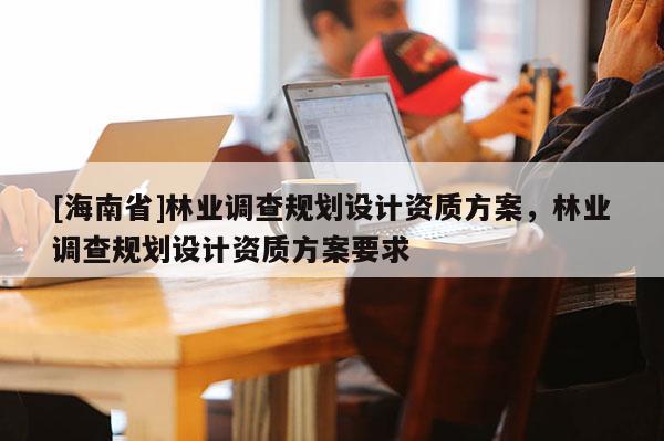 [海南省]林業(yè)調(diào)查規(guī)劃設(shè)計資質(zhì)方案，林業(yè)調(diào)查規(guī)劃設(shè)計資質(zhì)方案要求