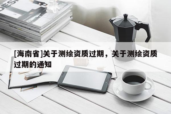 [海南省]關(guān)于測(cè)繪資質(zhì)過(guò)期，關(guān)于測(cè)繪資質(zhì)過(guò)期的通知