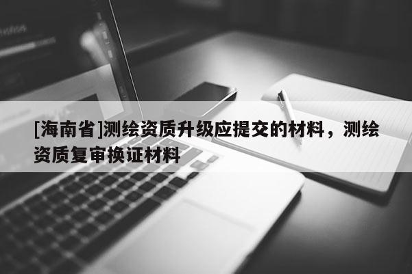 [海南省]測(cè)繪資質(zhì)升級(jí)應(yīng)提交的材料，測(cè)繪資質(zhì)復(fù)審換證材料