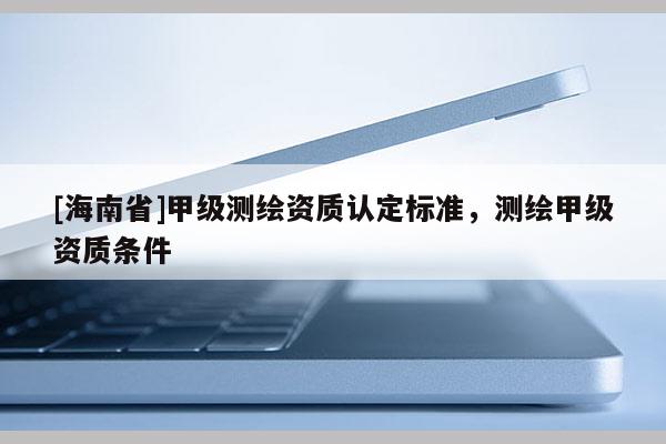 [海南省]甲級測繪資質(zhì)認(rèn)定標(biāo)準(zhǔn)，測繪甲級資質(zhì)條件