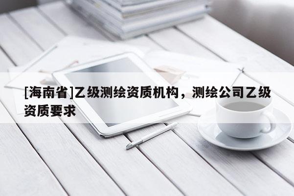 [海南省]乙級(jí)測(cè)繪資質(zhì)機(jī)構(gòu)，測(cè)繪公司乙級(jí)資質(zhì)要求