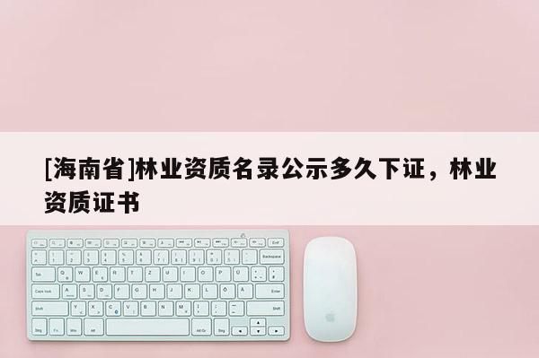 [海南省]林業(yè)資質(zhì)名錄公示多久下證，林業(yè)資質(zhì)證書
