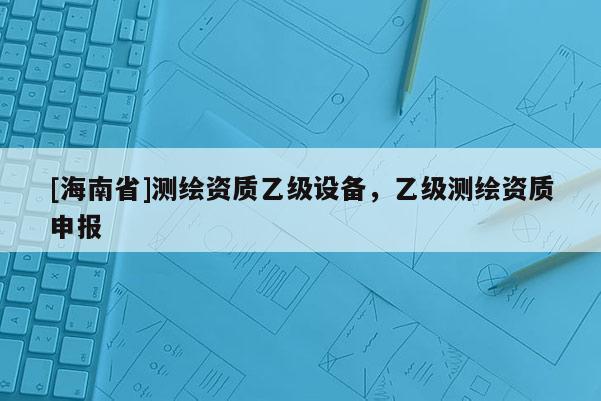 [海南省]測繪資質(zhì)乙級設(shè)備，乙級測繪資質(zhì)申報
