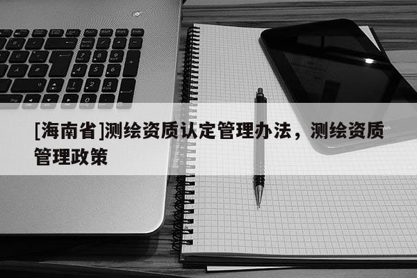 [海南省]測繪資質(zhì)認(rèn)定管理辦法，測繪資質(zhì)管理政策