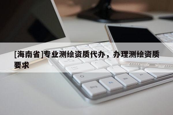 [海南省]專業(yè)測(cè)繪資質(zhì)代辦，辦理測(cè)繪資質(zhì)要求
