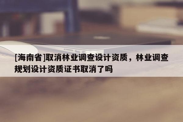 [海南省]取消林業(yè)調(diào)查設(shè)計(jì)資質(zhì)，林業(yè)調(diào)查規(guī)劃設(shè)計(jì)資質(zhì)證書(shū)取消了嗎