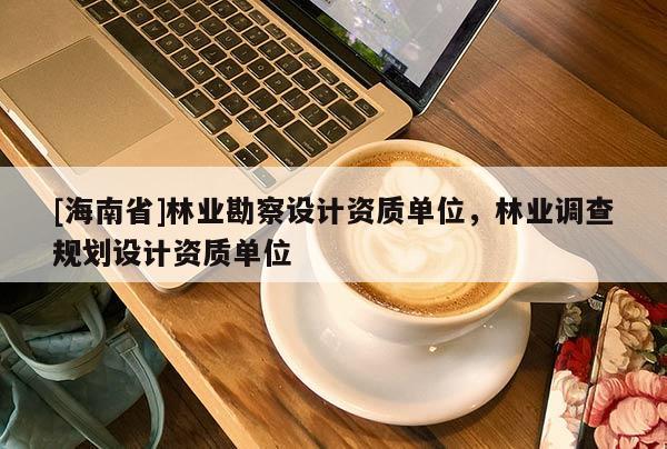 [海南省]林業(yè)勘察設(shè)計資質(zhì)單位，林業(yè)調(diào)查規(guī)劃設(shè)計資質(zhì)單位