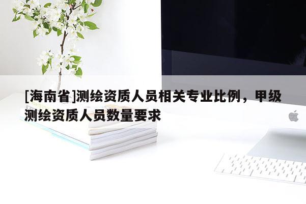 [海南省]測繪資質(zhì)人員相關專業(yè)比例，甲級測繪資質(zhì)人員數(shù)量要求