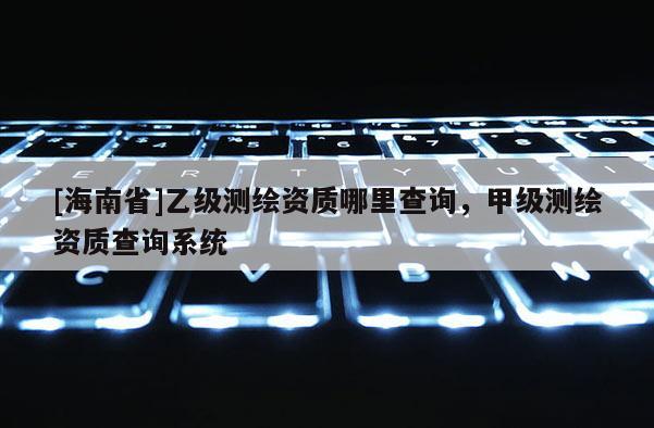 [海南省]乙級(jí)測(cè)繪資質(zhì)哪里查詢，甲級(jí)測(cè)繪資質(zhì)查詢系統(tǒng)