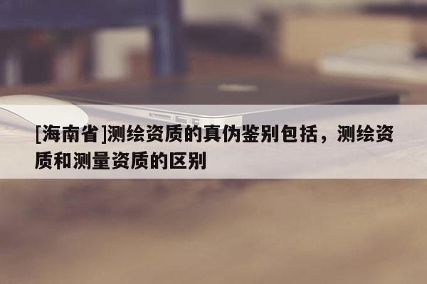 [海南省]測繪資質(zhì)的真?zhèn)舞b別包括，測繪資質(zhì)和測量資質(zhì)的區(qū)別