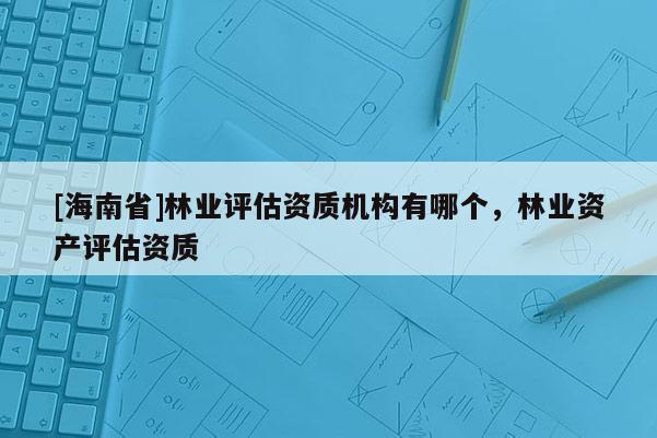 [海南省]林業(yè)評估資質機構有哪個，林業(yè)資產評估資質