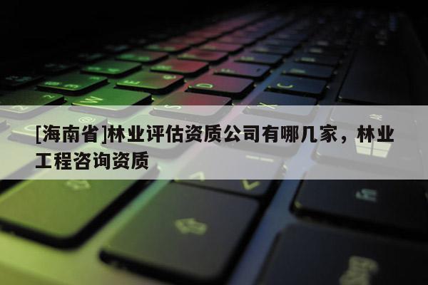 [海南省]林業(yè)評估資質公司有哪幾家，林業(yè)工程咨詢資質