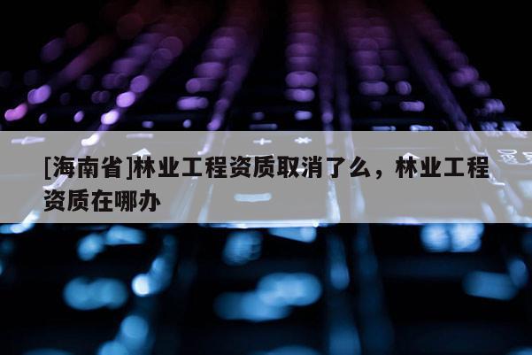 [海南省]林業(yè)工程資質取消了么，林業(yè)工程資質在哪辦