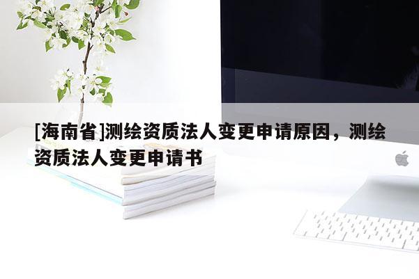 [海南省]測繪資質(zhì)法人變更申請原因，測繪資質(zhì)法人變更申請書