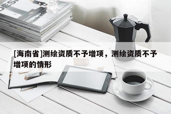 [海南省]測(cè)繪資質(zhì)不予增項(xiàng)，測(cè)繪資質(zhì)不予增項(xiàng)的情形