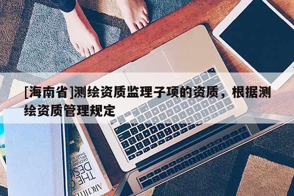 [海南省]測(cè)繪資質(zhì)監(jiān)理子項(xiàng)的資質(zhì)，根據(jù)測(cè)繪資質(zhì)管理規(guī)定