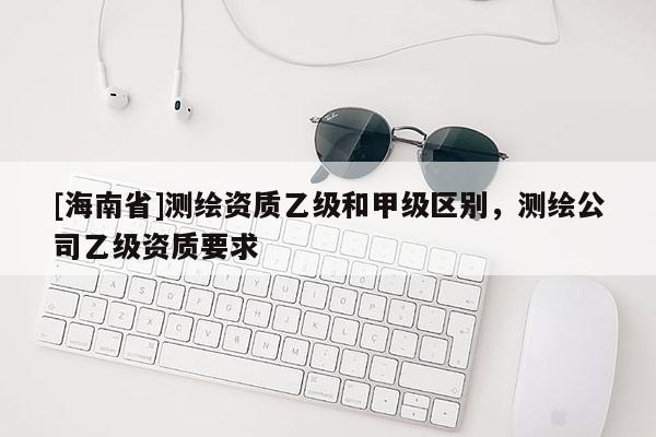 [海南省]測繪資質(zhì)乙級和甲級區(qū)別，測繪公司乙級資質(zhì)要求