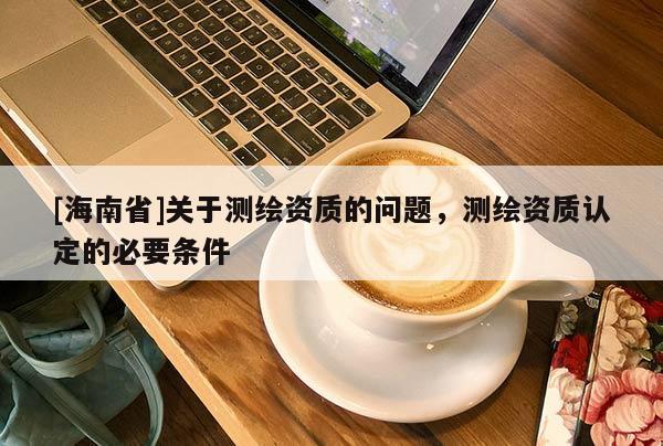 [海南省]關(guān)于測繪資質(zhì)的問題，測繪資質(zhì)認(rèn)定的必要條件