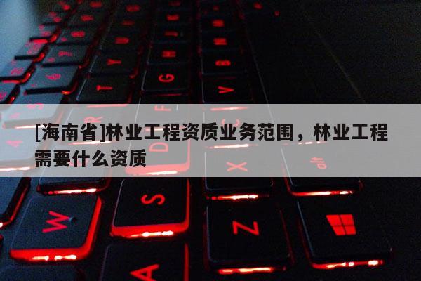[海南省]林業(yè)工程資質(zhì)業(yè)務(wù)范圍，林業(yè)工程需要什么資質(zhì)