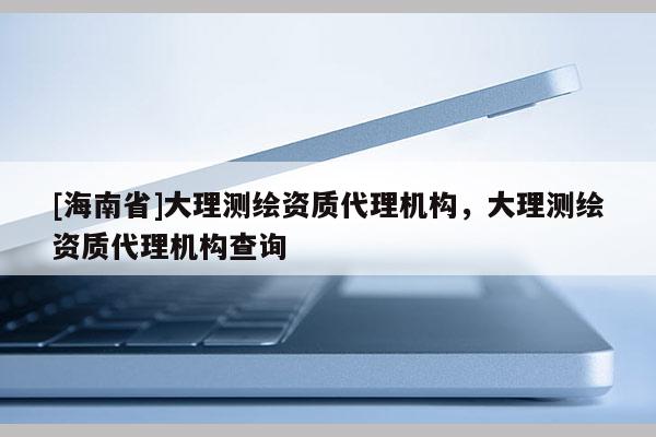 [海南省]大理測(cè)繪資質(zhì)代理機(jī)構(gòu)，大理測(cè)繪資質(zhì)代理機(jī)構(gòu)查詢