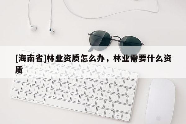 [海南省]林業(yè)資質(zhì)怎么辦，林業(yè)需要什么資質(zhì)
